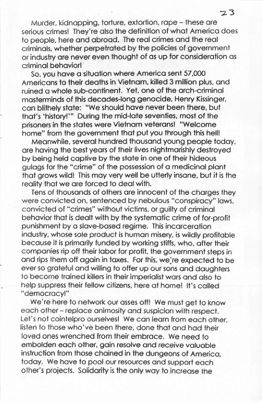 iz Murder, idnapping, forture, extorfion, rape - these are serious crimes! They’re also the definition of what America does fo people, here and abroad. The real crimes and the real criminals, whether perpetrated by the policies of govemment orindushry are never even thought of as up for consideration as criminal behaviorl S0, you have a situation where America sent 57,000 Ameiicans fo their deaths in Vietnam, killed 3 millon plus, and ruined a whole sub-confinent. Yet, one of the arch-criminal masterminds of this decades-ong genocide, Henry Kissinger, can blithely state: “We should have never been there, but that’s *historyl"" During the mic-late seventies, most of the prisoners in the states were Vielnam veterans! “Welcome home" from ihe govemment that put you through this helll Meanwhile, several hundred thousand young people today, are having the best years of their lives nightmarishly destroyed by being held caplive by the state in one of their hideous qulags for the “crime” of the possession of a medicinal plant that grows wild! This may very well be utterly insane, but it i the reaiity that we are forced to deal with. Tens of thousands of ofhers are innocent of the charges they were convicted on, sentenced by nebulous “conspiracy” kaws. convicted of “crimes" without vicfims, or guilty of criminal behavior that is dealt with by the systematic crime of for-profit punishment by a slave-based regime. This incarceration industry, whose sole product is human misery. is wildly profitable because itis primarily funded by working stiffs, who, affer their companies rip off their labor for profit, fhe govemment steps in and ips them off again in taxes. For this, we:re expected fo be ever so grateful and willing fo offer up our sons and daughters to become frained killers in their imperialist wars and also fo help suppress their fellow cifizens, here at home! IF’s called “democracy!" We’re here fo network our asses off! We must get fo know. ‘each other - replace animosity and suspicion with respect. Let’s nof cointelpro ourselvesl We canleam from each ofher, listen fo those who’ve been there, done that and had their loved ones wrenched from their embrace. We need fo embolden each ofher, gain resolve and receive valuable instruction from those chained in the dungeons of America, today. We have to pool our resources and support each other’s projects. Solidarity is the only way to increase the